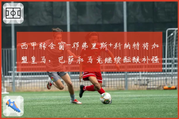 西甲转会窗-邓弗里斯+科纳特将加盟皇马，巴萨和马竞继续酝酿补强