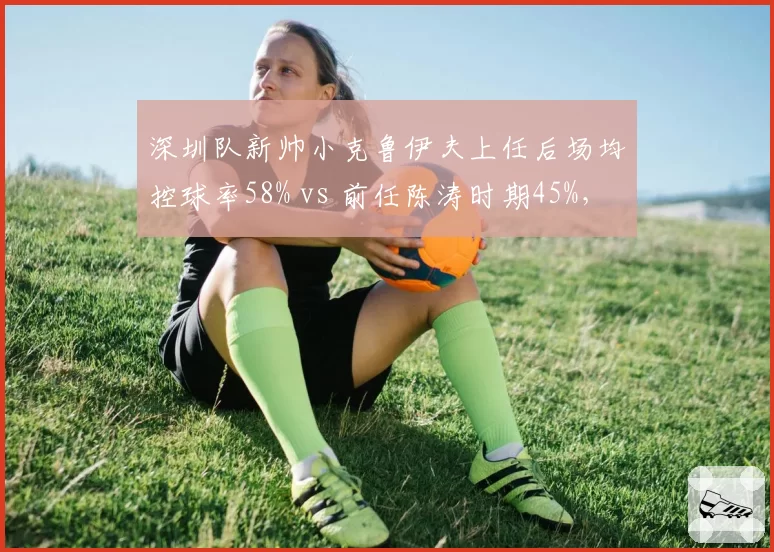 深圳队新帅小克鲁伊夫上任后场均控球率58% vs 前任陈涛时期45%，战术革新效果显著