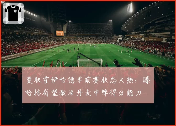 曼联霍伊伦德季前赛状态火热，滕哈格有望激活丹麦中锋得分能力