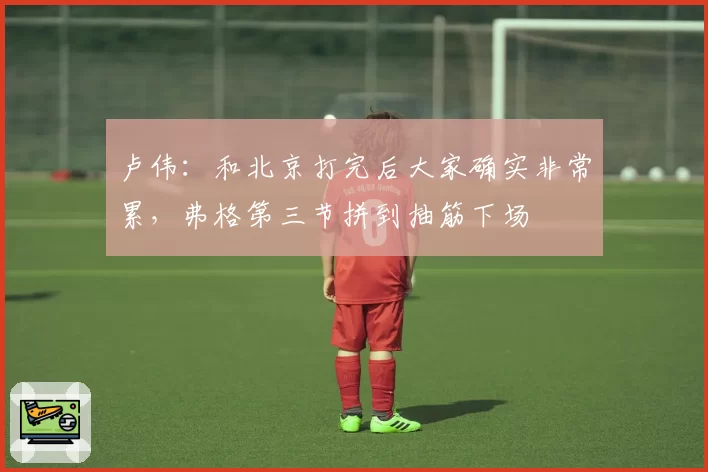 卢伟：和北京打完后大家确实非常累，弗格第三节拼到抽筋下场