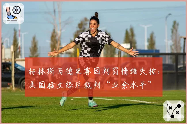 柯林斯马德里赛因判罚情绪失控，美国猛女怒斥裁判“业余水平”