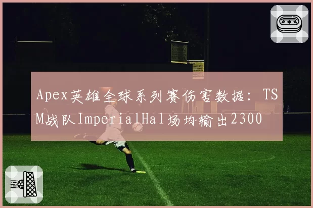 Apex英雄全球系列赛伤害数据：TSM战队ImperialHal场均输出2300