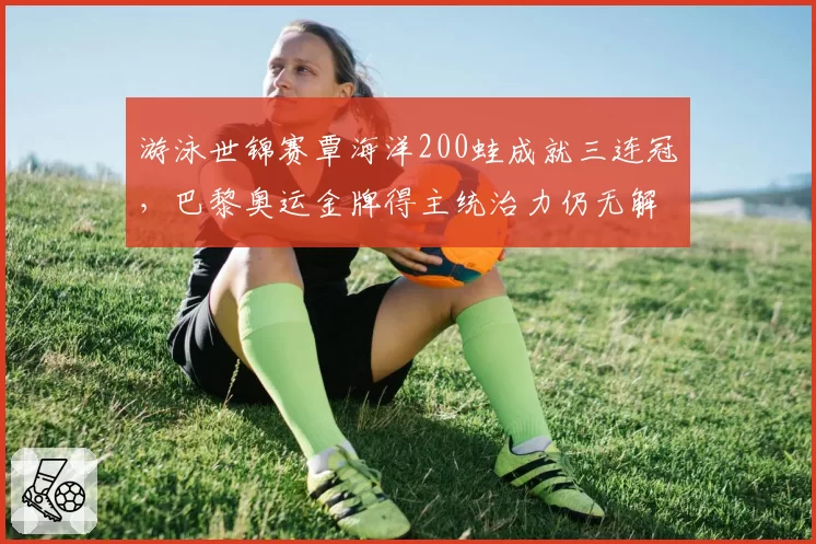 游泳世锦赛覃海洋200蛙成就三连冠，巴黎奥运金牌得主统治力仍无解