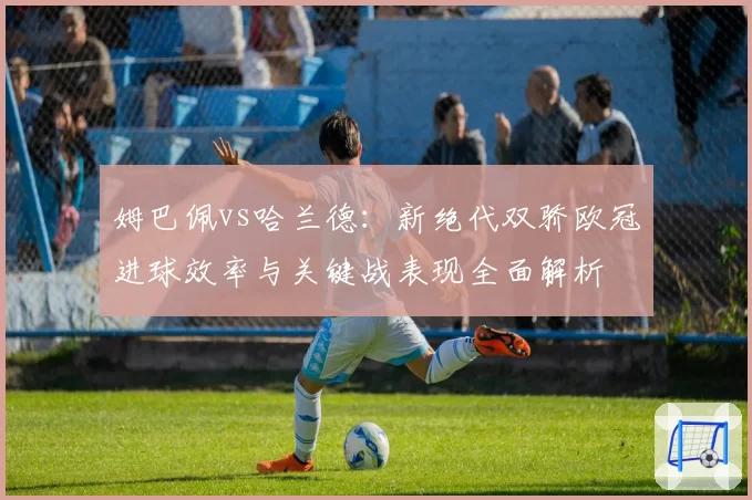 姆巴佩vs哈兰德：新绝代双骄欧冠进球效率与关键战表现全面解析