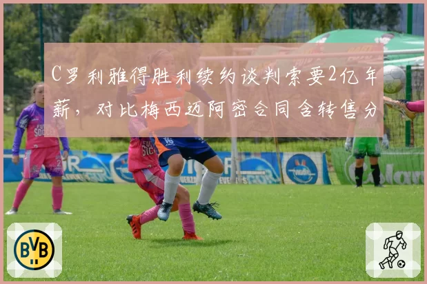C罗利雅得胜利续约谈判索要2亿年薪，对比梅西迈阿密合同含转售分成商业策略高下立判