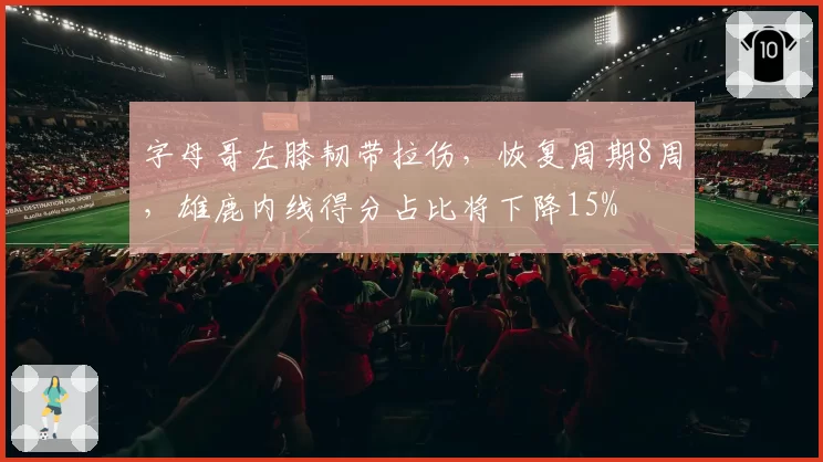 字母哥左膝韧带拉伤，恢复周期8周，雄鹿内线得分占比将下降15%