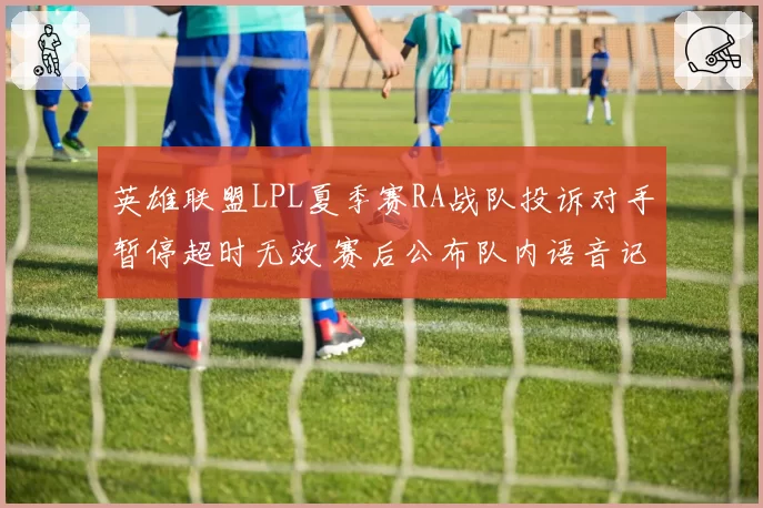 英雄联盟LPL夏季赛RA战队投诉对手暂停超时无效 赛后公布队内语音记录施压裁判组