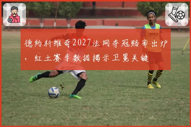 德约科维奇2027法网夺冠赔率出炉，红土赛季数据揭示卫冕关键