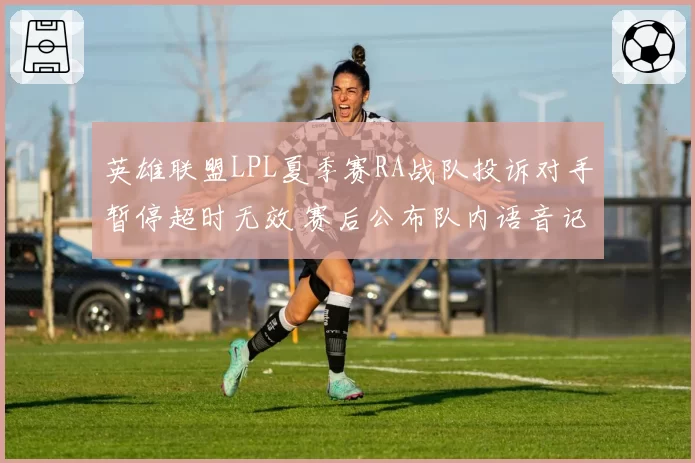 英雄联盟LPL夏季赛RA战队投诉对手暂停超时无效 赛后公布队内语音记录施压裁判组