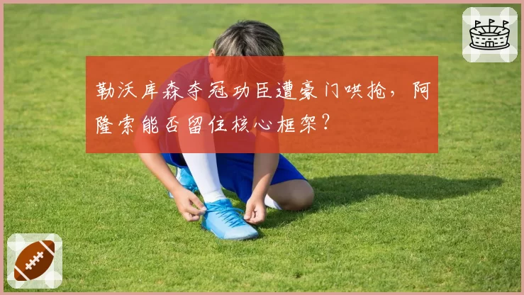 勒沃库森夺冠功臣遭豪门哄抢,阿隆索能否留住核心框架?