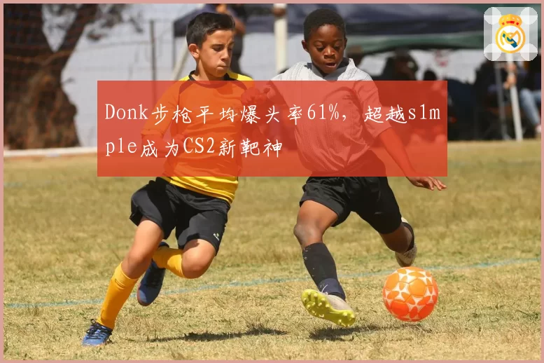 Donk步枪平均爆头率61%，超越s1mple成为CS2新靶神