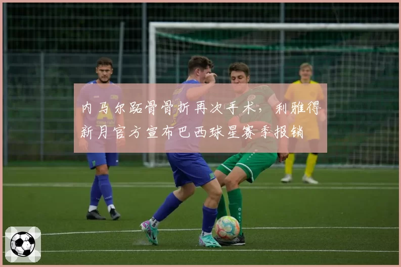 内马尔跖骨骨折再次手术，利雅得新月官方宣布巴西球星赛季报销
