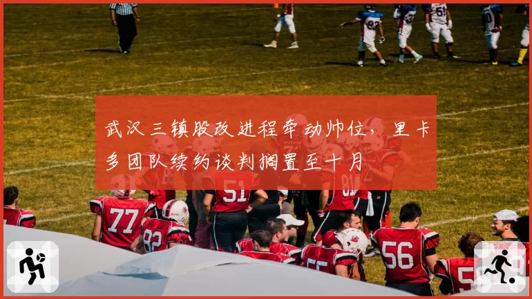 武汉三镇股改进程牵动帅位，里卡多团队续约谈判搁置至十月