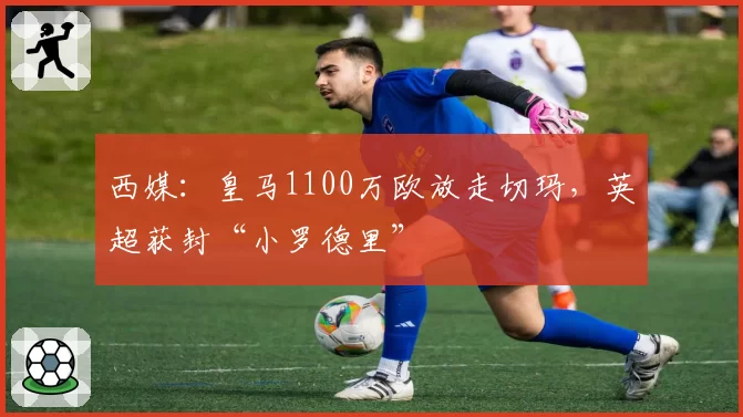 西媒：皇马1100万欧放走切玛，英超获封“小罗德里”
