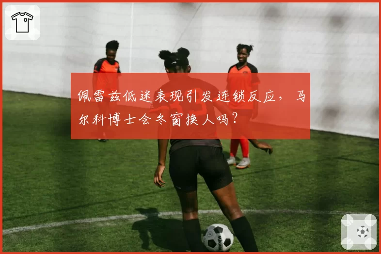 佩雷兹低迷表现引发连锁反应,马尔科博士会冬窗换人吗?