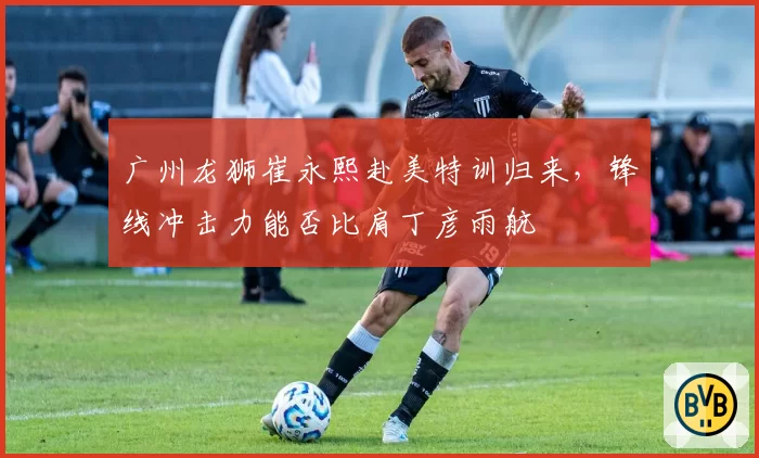 广州龙狮崔永熙赴美特训归来，锋线冲击力能否比肩丁彦雨航