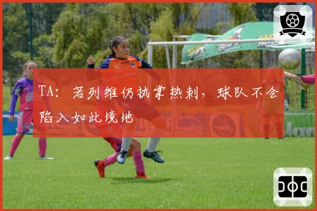 TA：若列维仍执掌热刺，球队不会陷入如此境地