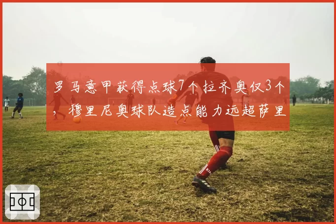 罗马意甲获得点球7个拉齐奥仅3个，穆里尼奥球队造点能力远超萨里