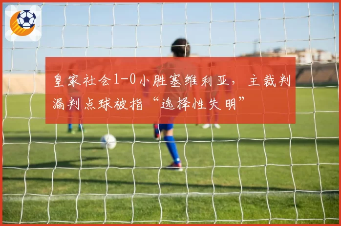 皇家社会1-0小胜塞维利亚,主裁判漏判点球被指“选择性失明”
