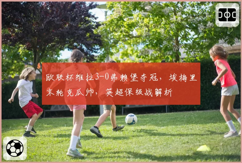 欧联杯维拉3-0弗赖堡夺冠，埃梅里末轮克瓜帅，英超保级战解析
