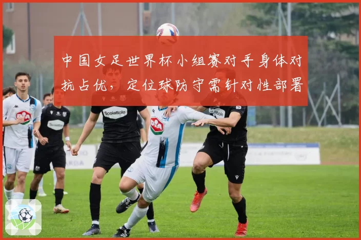 中国女足世界杯小组赛对手身体对抗占优，定位球防守需针对性部署