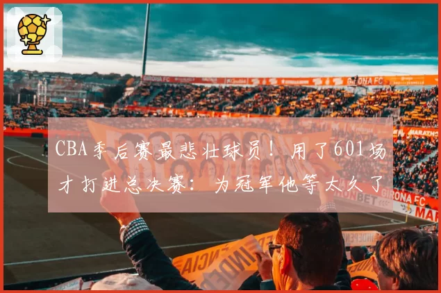 CBA季后赛最悲壮球员！用了601场才打进总决赛：为冠军他等太久了