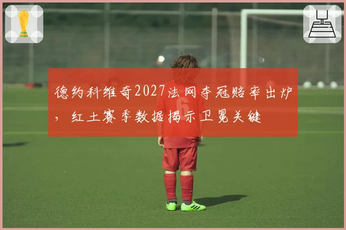 德约科维奇2027法网夺冠赔率出炉，红土赛季数据揭示卫冕关键