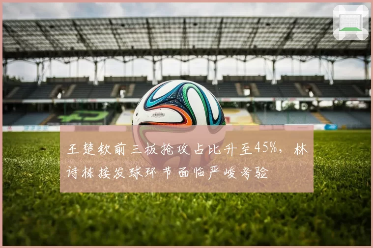 王楚钦前三板抢攻占比升至45%，林诗栋接发球环节面临严峻考验
