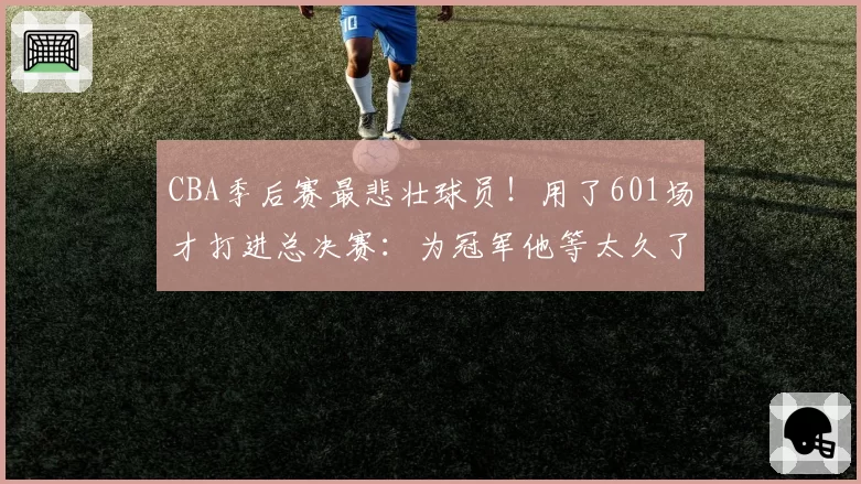 CBA季后赛最悲壮球员！用了601场才打进总决赛：为冠军他等太久了