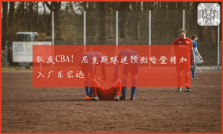 队友CBA！尼克斯球迷预测哈登将加入广东宏远
