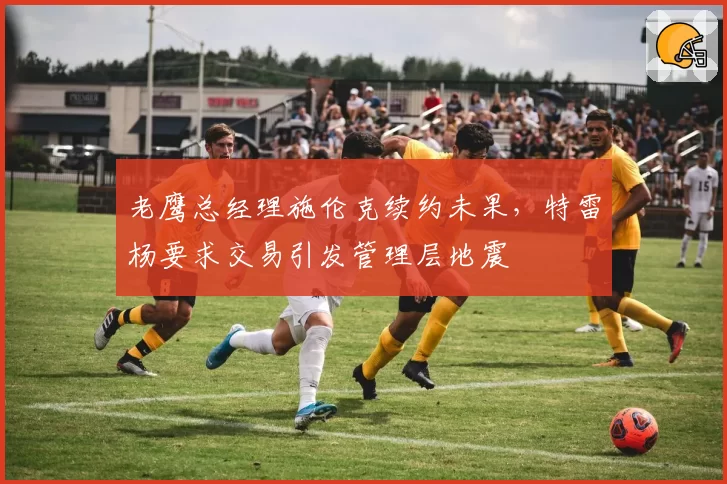 老鹰总经理施伦克续约未果，特雷杨要求交易引发管理层地震