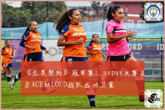 《无畏契约》冠军赛：aspas决赛五杀ACE助LOUD战队成功卫冕