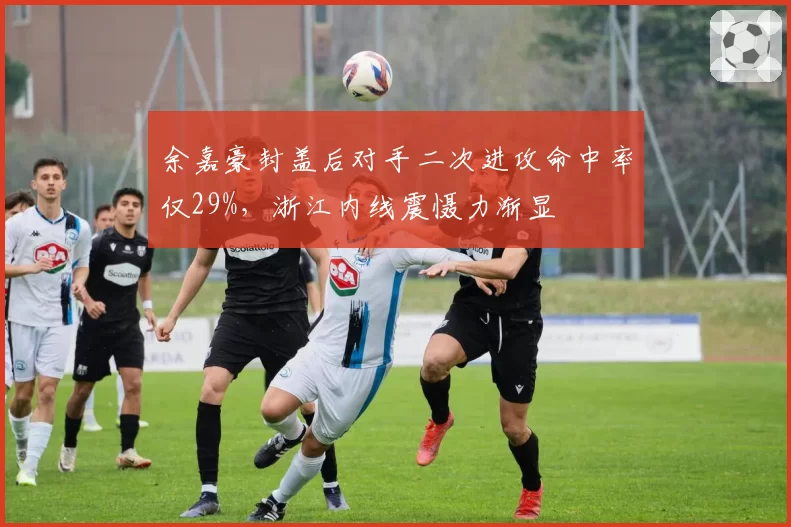 余嘉豪封盖后对手二次进攻命中率仅29%,浙江内线震慑力渐显