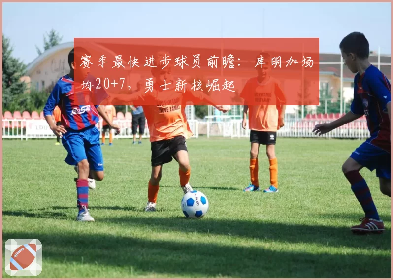 赛季最快进步球员前瞻:库明加场均20+7,勇士新核崛起