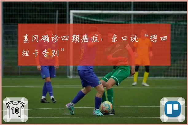 基冈确诊四期癌症,亲口说“想回纽卡告别”