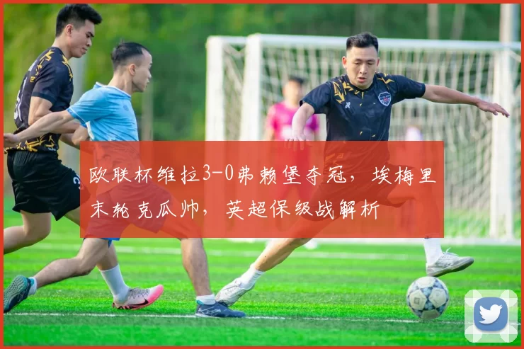 欧联杯维拉3-0弗赖堡夺冠，埃梅里末轮克瓜帅，英超保级战解析