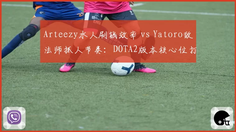 Arteezy水人刷钱效率 vs Yatoro敌法师抓人节奏：DOTA2版本核心位打法变迁