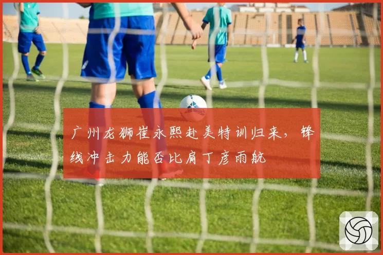 广州龙狮崔永熙赴美特训归来，锋线冲击力能否比肩丁彦雨航
