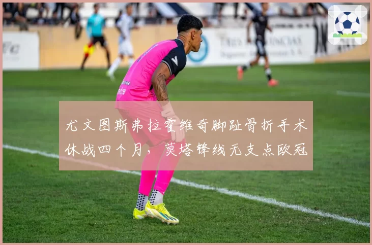 尤文图斯弗拉霍维奇脚趾骨折手术休战四个月，莫塔锋线无支点欧冠资格赛全员背水一战？