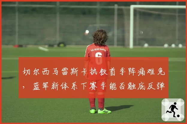 切尔西马雷斯卡执教首季阵痛难免，蓝军新体系下赛季能否触底反弹？