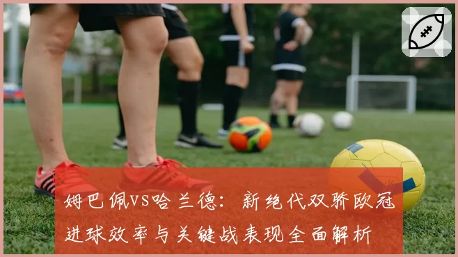 姆巴佩vs哈兰德：新绝代双骄欧冠进球效率与关键战表现全面解析