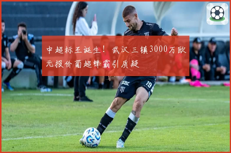中超标王诞生!武汉三镇3000万欧元报价葡超锋霸引质疑