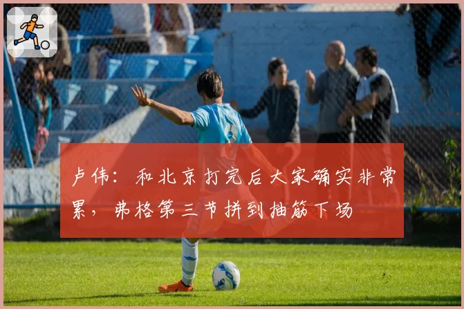 卢伟:和北京打完后大家确实非常累,弗格第三节拼到抽筋下场