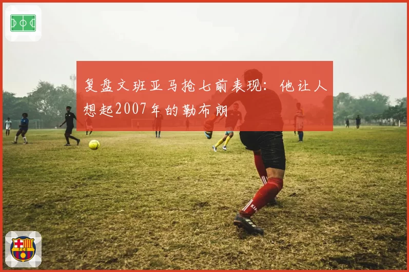 复盘文班亚马抢七前表现：他让人想起2007年的勒布朗