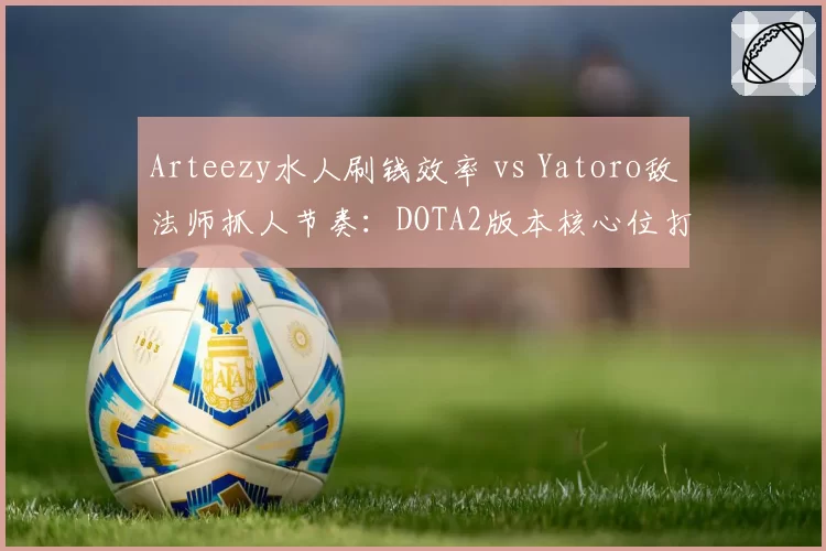 Arteezy水人刷钱效率 vs Yatoro敌法师抓人节奏：DOTA2版本核心位打法变迁