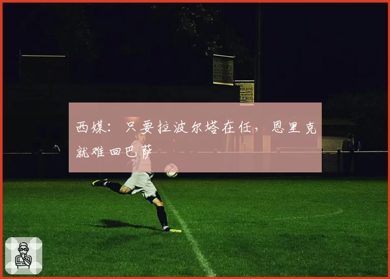 西媒：只要拉波尔塔在任，恩里克就难回巴萨
