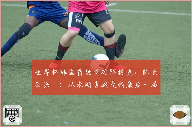世界杯韩国首场将对阵捷克,队长孙兴慜:从未断言这是我最后一届世界杯,不管是第一次还是第四次,心态都一样