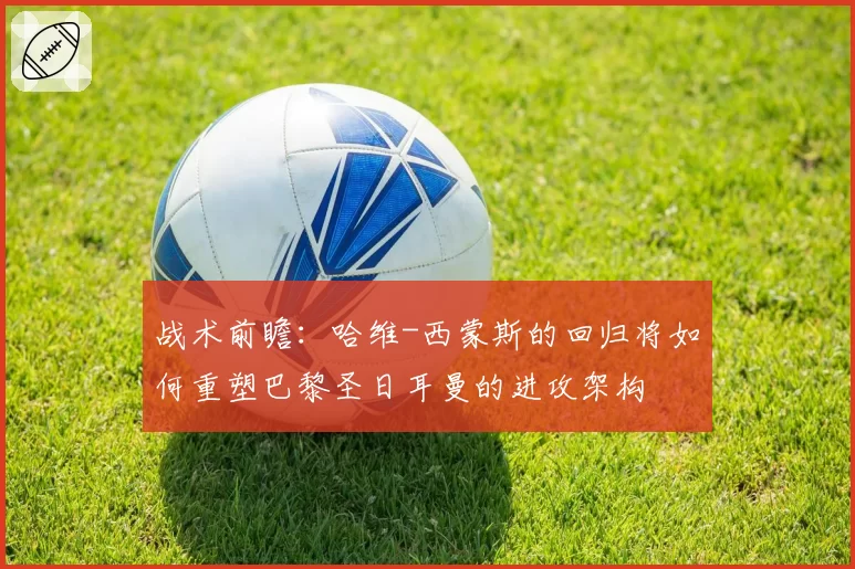 战术前瞻：哈维-西蒙斯的回归将如何重塑巴黎圣日耳曼的进攻架构