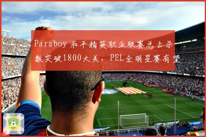 Paraboy 和平精英职业联赛总击杀数突破1800大关，PEL全明星赛有望加冕历史击杀王