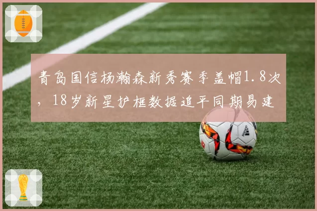 青岛国信杨瀚森新秀赛季盖帽1.8次，18岁新星护框数据追平同期易建联